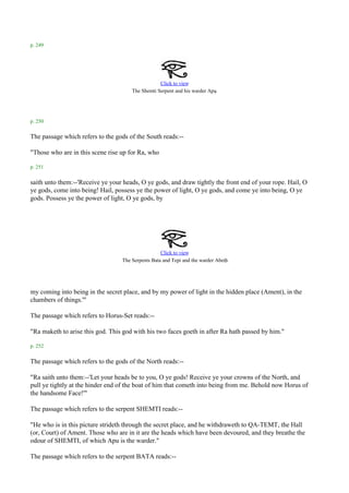 p. 249




                                                  Click to view
                                                                          .
                                      The Shemti Serpent and his warder Apu




p. 250

The passage which refers to the gods of the South reads:--

"Those who are in this scene rise up for Ra, who

p. 251

saith unto them:--'Receive ye your heads, O ye gods, and draw tightly the front end of your rope. Hail, O
ye gods, come into being! Hail, possess ye the power of light, O ye gods, and come ye into being, O ye
gods. Possess ye the power of light, O ye gods, by




                                                   Click to view
                                                                                .
                                  The Serpents Bata and Tepi and the warder Abeth




my coming into being in the secret place, and by my power of light in the hidden place (Ament), in the
chambers of things.'"

The passage which refers to Horus-Set reads:--

"Ra maketh to arise this god. This god with his two faces goeth in after Ra hath passed by him."

p. 252

The passage which refers to the gods of the North reads:--

"Ra saith unto them:--'Let your heads be to you, O ye gods! Receive ye your crowns of the North, and
pull ye tightly at the hinder end of the boat of him that cometh into being from me. Behold now Horus of
the handsome Face!'"

The passage which refers to the serpent SHEMTI reads:--

"He who is in this picture strideth through the secret place, and he withdraweth to QA-TEMT, the Hall
(or, Court) of Ament. Those who are in it are the heads which have been devoured, and they breathe the
odour of SHEMTI, of which Apu is the warder."

The passage which refers to the serpent BATA reads:--
 