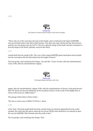 p. 256




                                                    Click to view
                                                                                        .
                            The Followers of Horus and the Followers of Ra who tow Khepri




"Those who are in this scene have the rope in their hands, and it is fastened to the leg[s] of KHEPRI,
who moveth backwards to the Hall of their horizon. They draw this rope with the god into their horizon,
and they tow him along in the sky (NUT). They live upon the, things of the South, and their sustenance is
from the things of the North, [and they exist] on that which

p. 257

cometh forth from the mouth of Ra. The voice of this serpent KHEPRI goeth round about and travelleth
into the secret place after Ra hath entered into the height of heaven."

The four groups, each containing four beings, "say unto Ra:--'Come, O come, after thy transformations!
Come, O Ra, after thy transformations! Appear,




                                                   Click to view
                                                                             .
                                      The Serpent Khepri and Horus of the Tuat




appear, after thy transformations! Appear, O Ra, after thy transformations in heaven, in the great heaven!
Hail! We decree for thee thy habitations by the excellence which is in the words of the Mighty One of
Forms in the secret (or, hidden) place.'"

The passage which refers to Horus reads:--

"He who is in this scene is HERU TUATI (i.e., Horus

p. 258

of the Tuat). The head cometh forth from him, and the forms [in which he appeareth] from the coiled
[serpent]. Ra crieth unto this god to whom the two divine URAEI unite themselves; he entereth in upon
the way into KHEPRI, Who listeneth when Ra crieth to him."

The two groups, each containing four beings, "have
 