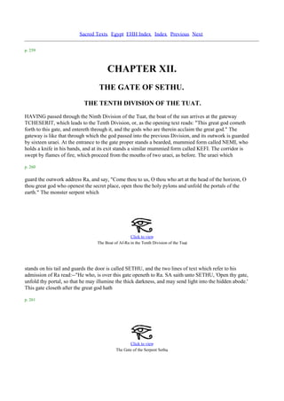 Sacred Texts Egypt EHH Index Index Previous Next

p. 259



                                       CHAPTER XII.
                                   THE GATE OF SETHU.
                           THE TENTH DIVISION OF THE TUAT.
HAVING passed through the Ninth Division of the Tuat, the boat of the sun arrives at the gateway
TCHESERIT, which leads to the Tenth Division, or, as the opening text reads: "This great god cometh
forth to this gate, and entereth through it, and the gods who are therein acclaim the great god." The
gateway is like that through which the god passed into the previous Division, and its outwork is guarded
by sixteen uraei. At the entrance to the gate proper stands a bearded, mummied form called NEMI, who
holds a knife in his bands, and at its exit stands a similar mummied form called KEFI. The corridor is
swept by flames of fire, which proceed from the mouths of two uraei, as before. The uraei which

p. 260

guard the outwork address Ra, and say, "Come thou to us, O thou who art at the head of the horizon, O
thou great god who openest the secret place, open thou the holy pylons and unfold the portals of the
earth." The monster serpent which




                                                    Click to view
                                                                                    .
                                  The Boat of Af-Ra in the Tenth Division of the Tuat




stands on his tail and guards the door is called SETHU, and the two lines of text which refer to his
admission of Ra read:--"He who, is over this gate openeth to Ra. SA saith unto SETHU, 'Open thy gate,
unfold thy portal, so that he may illumine the thick darkness, and may send light into the hidden abode.'
This gate closeth after the great god hath

p. 261




                                                   Click to view
                                                                        .
                                            The Gate of the Serpent Sethu
 