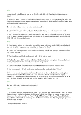 p. 262

passed through it, and the uraei who are on the other side of it wail when they hear it closing upon
them."

In the middle of this Division we see the boat of the sun being towed on its way by four gods of the Tuat,
the god is in the same form as before, and his boat is piloted by SA, who commands, and by HEKA, who
steers according to his directions.

The procession in front of the boat of the sun consists of:--

1. A bearded male figure called UNTI, i.e., the "god of the hour," who holds a star in each hand.

2. Four kneeling gods, each with a uraeus over his head. The first is Horus, hawk-headed; the second is
SEREQ, bearded, and wearing a wig; the third is ABESH, bearded and without a wig; and the fourth is
SEKHET, with the head of a lioness.

p. 263

3. Three bearded beings, the "Star-gods," each holding a star in his right hand, which is stretched aloft,
and with his left towing a small boat containing the "Face of the Disk."

4. A small boat holding a uraeus, which has the latter part of its body bent upwards; within the curve is
the "Face of the Disk."

5. The winged serpent SEMI, standing on its tail, with its body in folds.

6. The bearded figure BESI, receiving in his hand the flame which spouts up from the head of a horned
animal, which forms the top of a staff, and is transfixed by a knife.

7. The serpent ANKHI, from each side of the neck of which grows a bearded, mummy figure.

8. Four women, each with both hands raised in adoration; they are described as "Criers."

9. Two bows, set end to end, on each of which three uraei rear their heads. Standing over the place
where the two ends of the bows meet, with a foot on the end of each, is the two-headed figure
HORUS-SET, with two pairs of hands, one pair on each side of his body, raised in adoration. HORUS
-SET is called "he of the two heads," and the two bows are "the Crown of the Uraei,"

p. 264

The text which refers to the above groups reads:--

p. 265

"This great god is towed along by the gods of the 'Tuat, and those who tow Ra along say:--'We are towing
Ra along, we are towing Ra along and Ra followeth [us] into Nut. O have the mastery over thy Face,
indeed thou shalt unite thyself to thy Face, O Ra, [by] Maat. Open, O thou Face of Ra, and let the two
Eyes of Khuti enter into thee; drive away thou the darkness from Amentet. Let him give light by what he
hath sent forth, the light.'"

Of the god with stars it is said:--
 