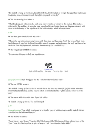 "He maketh a rising up for Ra (or, he stablisheth Ra), UNTI maketh to be light the upper heaven; this god
leadeth the hour, which performeth that which belongeth to it to do."

Of the four seated gods it is said:--

"The [four] serpents who are in the earth keep ward (over those who are in this picture. They make a
rising up for Ra, and they sit upon the great image[s which are] under them, and they pass onwards with
them in the following of Ra, together with the hidden images which belong to them."

p. 266

Of the three gods who hold stars it is said:--

"Those who are in this picture sing hymns with their stars, and they grasp firmly the bows of their boat,
[and it] entereth into Nut. And this Face of Ra moveth onwards, and saileth over the land, and those who
are in the Tuat sing hymns to it, and make Ra to stand up (i.e., establish Ra)."

Of the winged serpent SEMI it is said:--

"[It maketh a rising up for Ra], and it guideth the




                                                          Click to view
                                Gods of Light and Fire.   Star-gods. Face of the Disk.   Semi.




[paragraph continues] Well-doing   god into the Tuat of the horizon of the East."

Of the god BESI it is said:--

"He maketh a rising up for Ra, and he placeth fire on the head and horns (or, [in] his hands is the fire
from the head and horns), and the weapon which is in the hand of the Fighter is in the follower of this
god."

Of the uraeus with the double male figure it is said:--

"It maketh a rising up for Ra. The stablishing of

p. 267

[paragraph continues] Time
                       which is reckoned in writing by years is with this uraeus, and it maketh it to go
with him into the heights of heaven."

Of the "Criers" it is said:--

Those who cry unto Ra say, 'Enter in, O Ra! Hail, come, O Ra! Hail, come, O thou who art born of the
Tuat! Come, O offspring of the heights of heaven! Hail, come thou into being, O Ra!
 