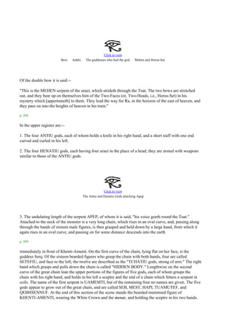 Click to view
                         Besi.    Ankhi.     The goddesses who hail the god.                     .
                                                                               Mehen and Horus-Set




Of the double bow it is said:--

"This is the MEHEN serpent of the uraei, which strideth through the Tuat. The two bows are stretched
out, and they bear up on themselves him of the Two-Faces (or, Two-Heads, i.e., Horus-Set) in his
mystery which [appertaineth] to them. They lead the way for Ra, in the horizon of the east of heaven, and
they pass on into the heights of heaven in his train."

p. 268

In the upper register are:--

1. The four ANTIU gods, each of whom holds a knife in his right hand, and a short staff with one end
curved and curled in his left.

2. The four HENATIU gods, each having four uraei in the place of a head; they are armed with weapons
similar to those of the ANTIU gods.




                                                         Click to view
                                                                                   .
                                           The Antiu and Henatiu Gods attacking Apep




3. The undulating length of the serpent APEP, of whom it is said, "his voice goeth round the Tuat."
Attached to the neck of the monster is a very long chain, which rises in an oval curve, and, passing along
through the hands of sixteen male figures, is then grasped and held down by a large hand, from which it
again rises in an oval curve, and passing on for some distance descends into the earth

p. 269

immediately in front of Khenti-Amenti. On the first curve of the chain, lying flat on her face, is the
goddess Serq. Of the sixteen bearded figures who grasp the chain with both hands, four are called
SETEFIU, and face to the left; the twelve are described as the "TCHATIU gods, strong of arm." The right
hand which grasps and pulls down the chain is called "HIDDEN BODY." Lengthwise on the second
curve of the great chain lean the upper portions of the figures of five gods, each of whom grasps the
chain with his right hand, and holds in his left a sceptre and the end of a chain which fetters a serpent in
coils. The name of the first serpent is UAMEMTI, but of the remaining four no names are given. The five
gods appear to grow out of the great chain, and are called SEB, MEST, HAPI, TUAMUTEF, and
QEBHSENNUF. At the end of this section of the scene stands the bearded mummied figure of
KHENTI-AMENTI, wearing the White Crown and the menat, and holding the sceptre in his two hands.
 