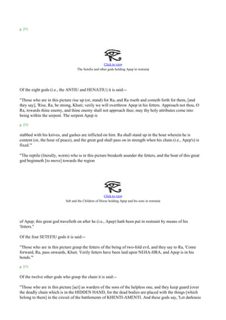 p. 271




                                                       Click to view
                                                                                       .
                                    The Setefiu and other gods holding Apep in restraint




Of the eight gods (i.e., the ANTIU and HENATIU) it is said:--

"Those who are in this picture rise up (or, stand) for Ra, and Ra riseth and cometh forth for them, [and
they say], 'Rise, Ra, be strong, Khuti; verily we will overthrow Apep in his fetters. Approach not thou, O
Ra, towards thine enemy, and thine enemy shall not approach thee; may thy holy attributes come into
being within the serpent. The serpent Apep is

p. 272

stabbed with his knives, and gashes are inflicted on him. Ra shall stand up in the hour wherein he is
content (or, the hour of peace), and the great god shall pass on in strength when his chain (i.e., Apep's) is
fixed.'"

"The reptile (literally, worm) who is in this picture breaketh asunder the fetters, and the boat of this great
god beginneth [to move] towards the region




                                                       Click to view
                                                                                               .
                            Seb and the Children of Horus holding Apep and his sons in restraint




of Apep; this great god travelleth on after he (i.e., Apep) hath been put in restraint by means of his
'fetters."

Of the four SETEFIU gods it is said:--

"Those who are in this picture grasp the fetters of the being of two-fold evil, and they say to Ra, 'Come
forward, Ra, pass onwards, Khuti. Verily fetters have been laid upon NEHA-HRA, and Apep is in his
bonds.'"

p. 273

Of the twelve other gods who grasp the chain it is said:--

"Those who are in this picture [act] as warders of the sons of the helpless one, and they keep guard (over
the deadly chain which is in the HIDDEN HAND, for the dead bodies are placed with the things [which
belong to them] in the circuit of the battlements of KHENTI-AMENTI. And these gods say, 'Let darkness
 