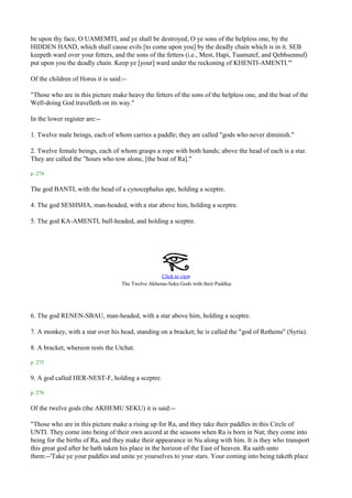 be upon thy face, O UAMEMTI, and ye shall be destroyed, O ye sons of the helpless one, by the
HIDDEN HAND, which shall cause evils [to come upon you] by the deadly chain which is in it. SEB
keepeth ward over your fetters, and the sons of the fetters (i.e., Mest, Hapi, Tuamutef, and Qebhsennuf)
put upon you the deadly chain. Keep ye [your] ward under the reckoning of KHENTI-AMENTI.'"

Of the children of Horus it is said:--

"Those who are in this picture make heavy the fetters of the sons of the helpless one, and the boat of the
Well-doing God travelleth on its way."

In the lower register are:--

1. Twelve male beings, each of whom carries a paddle; they are called "gods who never diminish."

2. Twelve female beings, each of whom grasps a rope with both hands; above the head of each is a star.
They are called the "hours who tow alone, [the boat of Ra]."

p. 274

The god BANTI, with the head of a cynocephalus ape, holding a sceptre.

4. The god SESHSHA, man-headed, with a star above him, holding a sceptre.

5. The god KA-AMENTI, bull-headed, and holding a sceptre.




                                                    Click to view
                                                                                 .
                                    The Twelve Akhemu-Seku Gods with their Paddles




6. The god RENEN-SBAU, man-headed, with a star above him, holding a sceptre.

7. A monkey, with a star over his head, standing on a bracket; he is called the "god of Rethenu" (Syria).

8. A bracket, whereon rests the Utchat.

p. 275

9. A god called HER-NEST-F, holding a sceptre.

p. 276

Of the twelve gods (the AKHEMU SEKU) it is said:--

"Those who are in this picture make a rising up for Ra, and they take their paddles in this Circle of
UNTI. They come into being of their own accord at the seasons when Ra is born in Nut; they come into
being for the births of Ra, and they make their appearance in Nu along with him. It is they who transport
this great god after he hath taken his place in the horizon of the East of heaven. Ra saith unto
them:--'Take ye your paddles and unite ye yourselves to your stars. Your coming into being taketh place
 