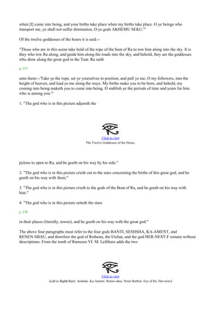 when [I] come into being, and your births take place when my births take place. O ye beings who
transport me, ye shall not suffer diminution, O ye gods AKHEMU SEKU.'"

Of the twelve goddesses of the hours it is said:--

"Those who are in this scene take hold of the rope of the boat of Ra to tow him along into the sky. It is
they who tow Ra along, and guide him along the roads into the sky, and behold, they are the goddesses
who draw along the great god in the Tuat. Ra saith

p. 277

unto them:--'Take ye the rope, set ye yourselves in position, and pull ye me, O my followers, into the
height of heaven, and lead ye me along the ways. My births make you to be born, and behold, my
coming into being maketh you to come into being. O stablish ye the periods of time and years for him
who is among you.'"

1. "The god who is in this picture adjureth the




                                                      Click to view
                                                                            .
                                            The Twelve Goddesses of the Hours




pylons to open to Ra, and he goeth on his way by his side."

2. "The god who is in this picture crieth out to the stars concerning the births of this great god, and he
goeth on his way with them."

3. "The god who is in this picture crieth to the gods of the Boat of Ra, and he goeth on his way with
him."

4. "The god who is in this picture setteth the stars

p. 278

in their places (literally, towns), and he goeth on his way with the great god."

The above four paragraphs must refer to the four gods BANTI, SESHSHA, KA-AMENT, and
RENEN-SBAU, and therefore the god of Rethenu, the Utchat, and the god HER-NEST-F remain without
descriptions. From the tomb of Rameses VI. M. Lefébure adds the two




                                                        Click to view
                                                                                                           .
                  (Left to Right) Banti. Seshsha. Ka-Amenti. Renen-sbau. Neter-Rethen. Eye of Ra. Her-nest-f
 