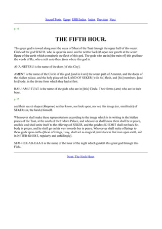 Sacred Texts Egypt EHH Index Index Previous Next

p. 16



                                  THE FIFTH HOUR.
This great god is towed along over the ways of Maat of the Tuat through the upper half of this secret
Circle of the god SEKER, who is upon his sand, and he neither looketh upon nor gazeth at the secret
figure of the earth which containeth the flesh of this god. The gods who are in [the train of] this god hear
the words of Ra, who crieth unto them from where this god is.

AHA-NETERU is the name of the door [of this City].

AMENT is the name of the Circle of this god, [and in it are] the secret path of Amentet, and the doors of
the hidden palace, and the holy place of the LAND OF SEKER [with his] flesh, and [his] members, [and
his] body, in the divine form which they had at first.

BAIU-AMU-TUAT is the name of the gods who are in [this] Circle. Their forms (aru) who are in their
hour,

p. 17

and their secret shapes (kheperu ) neither know, nor look upon, nor see this image (or, similitude) of
SEKER (or, the hawk) himself.

Whosoever shall make these representations according to the image which is in writing in the hidden
places of the Tuat, at the south of the Hidden Palace, and whosoever shall know them shall be at peace,
and his soul shall unite itself to the offerings of SEKER, and the goddess KHEMIT shall not hack his
body in pieces, and he shall go on his way towards her in peace. Whosoever shall make offerings to
these gods upon earth--[these offerings, I say, shall act as magical protectors to that man upon earth, and
in NETER-KHERT, regularly and unfailingly].

SEM-HER-AB-UAA-S is the name of the hour of the night which guideth this great god through this
Field.


                                            Next: The Sixth Hour
 