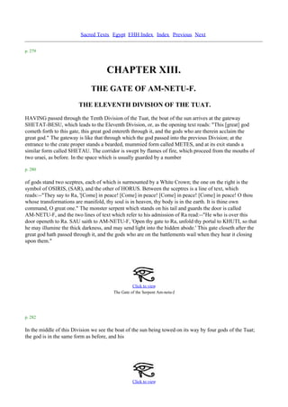 Sacred Texts Egypt EHH Index Index Previous Next

p. 279



                                     CHAPTER XIII.
                              THE GATE OF AM-NETU-F.
                        THE ELEVENTH DIVISION OF THE TUAT.
HAVING passed through the Tenth Division of the Tuat, the boat of the sun arrives at the gateway
SHETAT-BESU, which leads to the Eleventh Division, or, as the opening text reads: "This [great] god
cometh forth to this gate, this great god entereth through it, and the gods who are therein acclaim the
great god." The gateway is like that through which the god passed into the previous Division; at the
entrance to the crate proper stands a bearded, mummied form called METES, and at its exit stands a
similar form called SHETAU. The corridor is swept by flames of fire, which proceed from the mouths of
two uraei, as before. In the space which is usually guarded by a number

p. 280

of gods stand two sceptres, each of which is surmounted by a White Crown; the one on the right is the
symbol of OSIRIS, (SAR), and the other of HORUS. Between the sceptres is a line of text, which
reads:--"They say to Ra, '[Come] in peace! [Come] in peace! [Come] in peace! [Come] in peace! O thou
whose transformations are manifold, thy soul is in heaven, thy body is in the earth. It is thine own
command, O great one." The monster serpent which stands on his tail and guards the door is called
AM-NETU-F, and the two lines of text which refer to his admission of Ra read:--"He who is over this
door openeth to Ra. SAU saith to AM-NETU-F, 'Open thy gate to Ra, unfold thy portal to KHUTI, so that
he may illumine the thick darkness, and may send light into the hidden abode.' This gate closeth after the
great god hath passed through it, and the gods who are on the battlements wail when they hear it closing
upon them."




                                                  Click to view
                                                                        .
                                        The Gate of the Serpent Am-netu-f




p. 282

In the middle of this Division we see the boat of the sun being towed on its way by four gods of the Tuat;
the god is in the same form as before, and his




                                                  Click to view
 