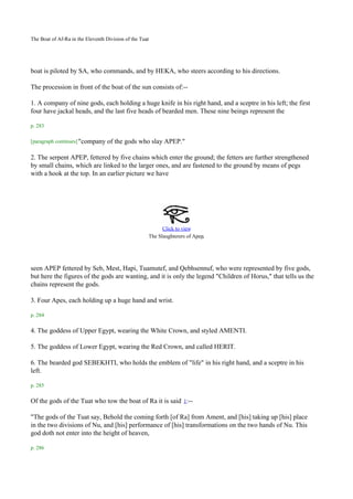 .
The Boat of Af-Ra in the Eleventh Division of the Tuat




boat is piloted by SA, who commands, and by HEKA, who steers according to his directions.

The procession in front of the boat of the sun consists of:--

1. A company of nine gods, each holding a huge knife in his right hand, and a sceptre in his left; the first
four have jackal heads, and the last five heads of bearded men. These nine beings represent the

p. 283

[paragraph continues] "company    of the gods who slay APEP."

2. The serpent APEP, fettered by five chains which enter the ground; the fetters are further strengthened
by small chains, which are linked to the larger ones, and are fastened to the ground by means of pegs
with a hook at the top. In an earlier picture we have




                                                           Click to view
                                                     The Slaughterers of Apep.




seen APEP fettered by Seb, Mest, Hapi, Tuamutef, and Qebhsennuf, who were represented by five gods,
but here the figures of the gods are wanting, and it is only the legend "Children of Horus," that tells us the
chains represent the gods.

3. Four Apes, each holding up a huge hand and wrist.

p. 284

4. The goddess of Upper Egypt, wearing the White Crown, and styled AMENTI.

5. The goddess of Lower Egypt, wearing the Red Crown, and called HERIT.

6. The bearded god SEBEKHTI, who holds the emblem of "life" in his right hand, and a sceptre in his
left.

p. 285

Of the gods of the Tuat who tow the boat of Ra it is said 1:--

"The gods of the Tuat say, Behold the coming forth [of Ra] from Ament, and [his] taking up [his] place
in the two divisions of Nu, and [his] performance of [his] transformations on the two hands of Nu. This
god doth not enter into the height of heaven,

p. 286
 