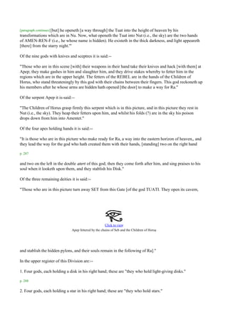 [paragraph continues] [but]
                        he openeth [a way through] the Tuat into the height of heaven by his
transformations which are in Nu. Now, what openeth the Tuat into Nut (i.e., the sky) are the two hands
of AMEN-REN-F (i.e., he whose name is hidden). He existeth in the thick darkness, and light appeareth
[there] from the starry night.'"

Of the nine gods with knives and sceptres it is said:--

"Those who are in this scene [with] their weapons in their hand take their knives and hack [with them] at
Apep; they make gashes in him and slaughter him, and they drive stakes whereby to fetter him in the
regions which are in the upper height. The fetters of the REBEL are in the hands of the Children of
Horus, who stand threateningly by this god with their chains between their fingers. This god reckoneth up
his members after he whose arms are hidden hath opened [the door] to make a way for Ra."

Of the serpent Apep it is-said:--

"The Children of Horus grasp firmly this serpent which is in this picture, and in this picture they rest in
Nut (i.e., the sky). They heap their fetters upon him, and whilst his folds (?) are in the sky his poison
drops down from him into Amentet."

Of the four apes holding hands it is said:--

"It is those who are in this picture who make ready for Ra, a way into the eastern horizon of heaven,, and
they lead the way for the god who hath created them with their hands, [standing] two on the right hand

p. 287

and two on the left in the double atert of this god; then they come forth after him, and sing praises to his
soul when it looketh upon them, and they stablish his Disk."

Of the three remaining deities it is said:--

"Those who are in this picture turn away SET from this Gate [of the god TUATI. They open its cavern,




                                                        Click to view
                                                                                           .
                                Apep fettered by the chains of Seb and the Children of Horus




and stablish the hidden pylons, and their souls remain in the following of Ra]."

In the upper register of this Division are:--

1. Four gods, each holding a disk in his right hand; these are "they who hold light-giving disks."

p. 288

2. Four gods, each holding a star in his right hand; these are "they who hold stars."
 