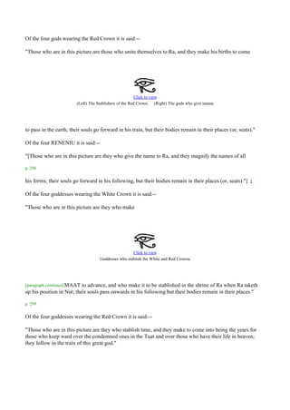 Of the four gods wearing the Red Crown it is said:--

"Those who are in this picture are those who unite themselves to Ra, and they make his births to come




                                                         Click to view
                                                                                                .
                         (Left) The Stablishers of the Red Crown. (Right) The gods who give names




to pass in the earth; their souls go forward in his train, but their bodies remain in their places (or, seats)."

Of the four RENENIU it is said:--

"[Those who are in this picture are they who give the name to Ra, and they magnify the names of all

p. 298

his forms; their souls go forward in his following, but their bodies remain in their places (or, seats)."]   1


Of the four goddesses wearing the White Crown it is said:--

"Those who are in this picture are they who make




                                                      Click to view
                                                                                   .
                                     Goddesses who stablish the White and Red Crowns




[paragraph continues] MAAT to advance, and who make it to be stablished in the shrine of Ra when Ra taketh
up his position in Nut; their souls pass onwards in his following but their bodies remain in their places."

p. 299

Of the four goddesses wearing the Red Crown it is said:--

"Those who are in this picture are they who stablish time, and they make to come into being the years for
those who keep ward over the condemned ones in the Tuat and over those who have their life in heaven;
they follow in the train of this great god."
 