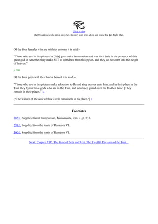 Click to view
                                                      Center) Gods who adore and praise Ra. ( Right) Mati.
                 (Left) Goddesses who drive away Set. (                                     far




Of the four females who are without crowns it is said:--

"Those who are in this picture in [this] gate make lamentation and tear their hair in the presence of this
great god in Amentet; they make SET to withdraw from this pylon, and they do not enter into the height
of heaven."

p. 300

Of the four gods with their backs bowed it is said:--

"Those who are in this picture make adoration to Ra and sing praises unto him, and in their place in the
Tuat they hymn those gods who are in the Tuat, and who keep guard over the Hidden Door. [They
remain in their places."] 1

["The warder of the door of this Circle remaineth in his place."]        1




                                                      Footnotes
285:1 Supplied from Champollion, Monuments , tom. ii., p. 537.

298:1 Supplied from the tomb of Rameses VI.

300:1 Supplied from the tomb of Rameses VI.


             Next: Chapter XIV. The Gate of Sebi and Reri. The Twelfth Division of the Tuat
 