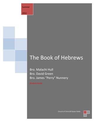 Summer

2012




         The Book of Hebrews
         Bro. Malachi Hull
         Bro. David Green
         Bro. James “Perry” Nunnery
         Student Guide




                            Church of Christ @ Elysian Fields
 