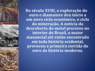 No século XVIII, a exploração do ouro e diamantes deu início a um novo ciclo econômico, o ciclo da mineração. A notícia da descoberta do metal precioso no interior do Brasil, o maior manancial até então encontrado em toda história ocidental, provocou a primeira corrida do ouro da história moderna. 