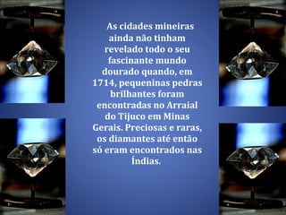 As cidades mineiras ainda não tinham revelado todo o seu fascinante mundo dourado quando, em 1714, pequeninas pedras brilhantes foram encontradas no Arraial do Tijuco em Minas Gerais. Preciosas e raras, os diamantes até então só eram encontrados nas Índias.  