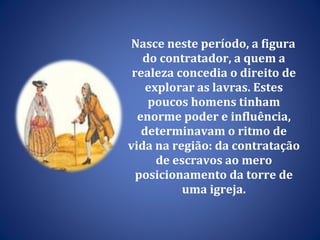 Nasce neste período, a figura do contratador, a quem a realeza concedia o direito de explorar as lavras. Estes poucos homens tinham enorme poder e influência, determinavam o ritmo de vida na região: da contratação de escravos ao mero posicionamento da torre de uma igreja. 