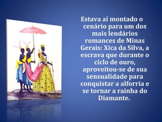 Estava aí montado o cenário para um dos mais lendários romances de Minas Gerais: Xica da Silva, a  escrava que durante o ciclo de ouro, aproveitou-se de sua sensualidade para conquistar a alforria e se tornar a rainha do Diamante.  