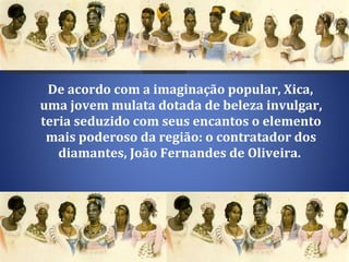 De acordo com a imaginação popular, Xica, uma jovem mulata dotada de beleza invulgar, teria seduzido com seus encantos o elemento mais poderoso da região: o contratador dos diamantes, João Fernandes de Oliveira.  