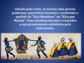 Odiada pela corte, se tornou uma pessoa poderosa, autoritária inclusive, recebendo o apelido de “Xica Mandona" ou “Xica que Manda". Seus mínimos desejos e vontades eram prontamente satisfeitos pelo contratador. 