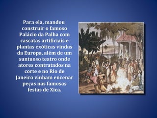 Para ela, mandou construir o famoso Palácio da Palha com cascatas artificiais e plantas exóticas vindas da Europa, além de um suntuoso teatro onde atores contratados na corte e no Rio de Janeiro vinham encenar peças nas famosas festas de Xica. 