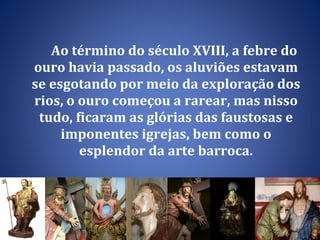 Ao término do século XVIII, a febre do ouro havia passado, os aluviões estavam se esgotando por meio da exploração dos rios, o ouro começou a rarear, mas nisso tudo, ficaram as glórias das faustosas e imponentes igrejas, bem como o esplendor da arte barroca. 