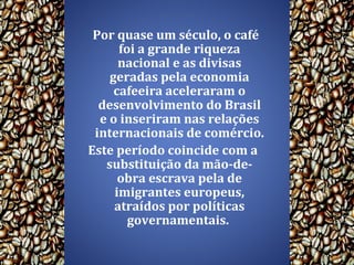 Por quase um século, o café foi a grande riqueza nacional e as divisas geradas pela economia cafeeira aceleraram o desenvolvimento do Brasil e o inseriram nas relações internacionais de comércio.  Este período coincide com a substituição da mão-de-obra escrava pela de imigrantes europeus, atraídos por políticas governamentais.  