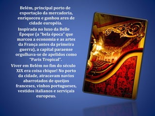 Belém, principal porto de exportação da mercadoria, enriqueceu e ganhou ares de cidade européia.  Inspirada no luxo da Belle Époque (a “bela época” que marcou a economia e as artes da França antes da primeira guerra), a capital paraense orgulhava-se de apelidos como “Paris Tropical”.  Viver em Belém no fim do século XIX era coisa chique! No porto da cidade, atracavam navios abarrotados de queijos franceses, vinhos portugueses, vestidos italianos e serviçais europeus. 