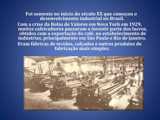 Foi somente no ínicio do século XX que começou o desenvolvimento industrial no Brasil.  Com a crise da Bolsa de Valores em Nova York em 1929, muitos cafeicultores passaram a investir parte dos lucros, obtidos com a exportação do café, no estabelecimento de indústrias, principalmente em São Paulo e Rio de Janeiro.  Eram fábricas de tecidos, calçados e outros produtos de fabricação mais simples.  