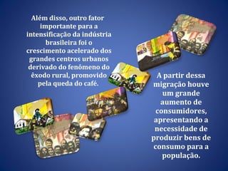 Além disso, outro fator importante para a intensificação da indústria brasileira foi o crescimento acelerado dos grandes centros urbanos derivado do fenômeno do êxodo rural, promovido pela queda do café.  A partir dessa migração houve um grande aumento de consumidores, apresentando a necessidade de produzir bens de consumo para a população. 