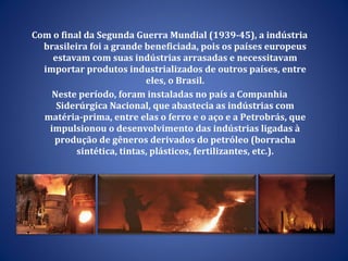 Com o final da Segunda Guerra Mundial (1939-45), a indústria brasileira foi a grande beneficiada, pois os países europeus estavam com suas indústrias arrasadas e necessitavam importar produtos industrializados de outros países, entre eles, o Brasil. Neste período, foram instaladas no país a Companhia Siderúrgica Nacional, que abastecia as indústrias com matéria-prima, entre elas o ferro e o aço e a Petrobrás, que impulsionou o desenvolvimento das indústrias ligadas à produção de gêneros derivados do petróleo (borracha sintética, tintas, plásticos, fertilizantes, etc.). 
