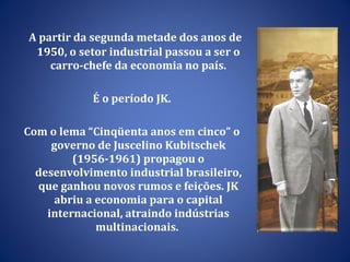 A partir da segunda metade dos anos de 1950, o setor industrial passou a ser o carro-chefe da economia no país. É o período JK.  Com o lema “Cinqüenta anos em cinco” o governo de Juscelino Kubitschek (1956-1961) propagou o desenvolvimento industrial brasileiro, que ganhou novos rumos e feições. JK abriu a economia para o capital internacional, atraindo indústrias multinacionais.  