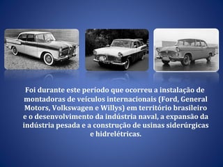 Foi durante este período que ocorreu a instalação de montadoras de veículos internacionais (Ford, General Motors, Volkswagen e Willys) em território brasileiro e o desenvolvimento da  indústria naval, a expansão da indústria pesada e a construção de usinas siderúrgicas e hidrelétricas. 