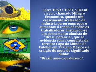 Entre 1969 e 1973, o Brasil viveu o chamado Milagre Econômico, quando um crescimento acelerado da indústria gerou empregos e aumentou a renda de todos os trabalhadores. Instaurou-se um pensamento ufanista de "Brasil potência", que se evidencia com a conquista da terceira Copa do Mundo de Futebol em 1970 no México e a criação do mote de significado dúbio:  "Brasil, ame-o ou deixe-o".  