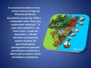 A economia brasileira viveu vários ciclos ao longo da História do Brasil.  Descoberto no ano de 1500 e conhecido como “País com exuberante natureza", "o país mais autêntico", ou bem como, "o país da Amazônia", o Brasil durante os primeiros quatro séculos, foi governado pelos portugueses ao qual não permitiam o comércio, a fabricação e muitas outras atividades econômicas .  
