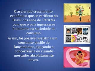 O acelerado crescimento econômico que se verificou no Brasil dos anos de 1970 fez com que o país ingressasse finalmente na sociedade de consumo. Assim, foi possível assistir a um constante desfile de lançamentos, aguçando a concorrência ou criando mercados absolutamente novos.  