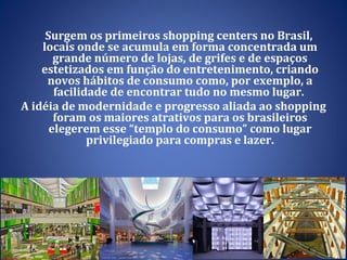 Surgem os primeiros shopping centers no Brasil, locais onde se acumula em forma concentrada um grande número de lojas, de grifes e de espaços estetizados em função do entretenimento, criando novos hábitos de consumo como, por exemplo, a facilidade de encontrar tudo no mesmo lugar.  A idéia de modernidade e progresso aliada ao shopping foram os maiores atrativos para os brasileiros elegerem esse “templo do consumo” como lugar privilegiado para compras e lazer. 