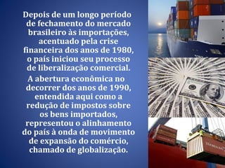 Depois de um longo período de fechamento do mercado brasileiro às importações, acentuado pela crise financeira dos anos de 1980, o país iniciou seu processo de liberalização comercial. A abertura econômica no decorrer dos anos de 1990, entendida aqui como a redução de impostos sobre os bens importados, representou o alinhamento do país à onda de movimento de expansão do comércio, chamado de globalização. 
