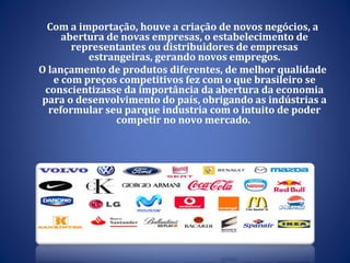 Com a importação, houve a criação de novos negócios, a abertura de novas empresas, o estabelecimento de representantes ou distribuidores de empresas estrangeiras, gerando novos empregos. O lançamento de produtos diferentes, de melhor qualidade e com preços competitivos fez com o que brasileiro se conscientizasse da importância da abertura da economia para o desenvolvimento do país, obrigando as indústrias a reformular seu parque industria com o intuito de poder competir no novo mercado.  