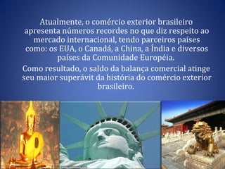 Atualmente, o comércio exterior brasileiro apresenta números recordes no que diz respeito ao mercado internacional, tendo parceiros países como: os EUA, o Canadá, a China, a Índia e diversos países da Comunidade Européia.  Como resultado, o saldo da balança comercial atinge seu maior superávit da história do comércio exterior brasileiro.  