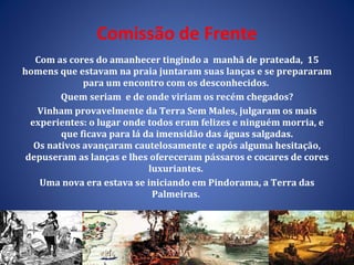 Comissão de Frente Com as cores do amanhecer tingindo a  manhã de prateada,  15 homens que estavam na praia juntaram suas lanças e se prepararam para um encontro com os desconhecidos.  Quem seriam  e de onde viriam os recém chegados? Vinham provavelmente da Terra Sem Males, julgaram os mais experientes: o lugar onde todos eram felizes e ninguém morria, e que ficava para lá da imensidão das águas salgadas. Os nativos avançaram cautelosamente e após alguma hesitação, depuseram as lanças e lhes ofereceram pássaros e cocares de cores luxuriantes.  Uma nova era estava se iniciando em Pindorama, a Terra das Palmeiras.  