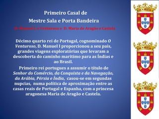 Primeiro Casal de Mestre Sala e Porta Bandeira D. Manuel I, o Venturoso e  D. Maria de Aragão e Castela Décimo quarto rei de Portugal, cognominado  O Venturoso , D. Manuel I proporcionou a seu país, grandes viagens exploratórias que levaram a descoberta do caminho maritímo para as Índias e ao Brasil. Primeiro rei portugues a assumir o título de  Senhor do Comércio, da Conquista e da Navegação, da Arábia, Pérsia e Índia ,  casou-se em segundas nupcias,  numa política de aproximação entre as casas reais de Portugal e Espanha, com a princesa aragonesa Maria de Aragão e Castela. 