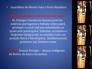 Guardiões do Mestre Sala e Porta Bandeira Fidalgos Cavaleiros da Dinastia de Avis  Os Fidalgos Cavaleiros faziam parte da nobreza portuguesa e tinham como papel, proteger o casal real nas solenidades as quais este participava. Valentes, arrojados e elegantes integravam os cortejos reais em posição fisica e hierárquica,  imediatamente posterior aos titulares reais. 1ª Ala:  Deusas Parajás -  deusas indígenas da honra, do bem e da justiça.  