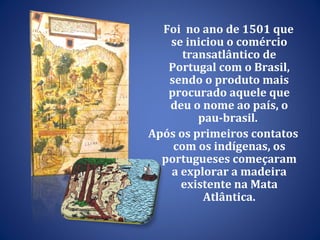 Foi  no ano de 1501 que se iniciou o comércio transatlântico de Portugal com o Brasil, sendo o produto mais procurado aquele que deu o nome ao país, o pau-brasil.  Após os primeiros contatos com os indígenas, os portugueses começaram a explorar a madeira existente na Mata Atlântica. 