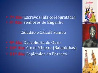 7ª Ala:  Escravos (ala coreografada) 8ª  Ala:  Senhores de Engenho Cidadão e Cidadã Samba 9ª Ala:  Descoberta do Ouro  10ª Ala:  Corte Mineira (Baianinhas) 11ª Ala:  Esplendor do Barroco 