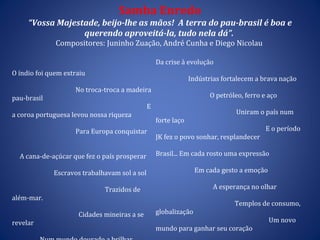 Samba Enredo “Vossa Majestade, beijo-lhe as mãos!   A terra do pau-brasil é boa e querendo aproveitá-la, tudo nela dá”.   Compositores: Juninho Zuação, André Cunha e Diego Nicolau   O índio foi quem extraiu  No troca-troca a madeira pau-brasil  E a coroa portuguesa levou nossa riqueza  Para Europa conquistar  A cana-de-açúcar que fez o país prosperar  Escravos trabalhavam sol a sol  Trazidos de além-mar.  Cidades mineiras a se revelar  Num mundo dourado a brilhar. Que mulher não sonhou ter diamantes  Mas Xica da Silva se fez deslumbrante  A borracha e o café quem e que não quer? Tesouros dessa terra fascinante .  (BIS) Da crise à evolução  Indústrias fortalecem a brava nação  O petróleo, ferro e aço  Uniram o país num forte laço  E o período JK fez o povo sonhar, resplandecer  Brasil... Em cada rosto uma expressão  Em cada gesto a emoção  A esperança no olhar  Templos de consumo, globalização  Um novo mundo para ganhar seu coração  Quero tanto dizer como eu amo você  Minha Majestade, és tu Coloninha!  Se Caminha escreveu  (REFRÃO)  Esse chão tem riqueza, esse solo é meu! 