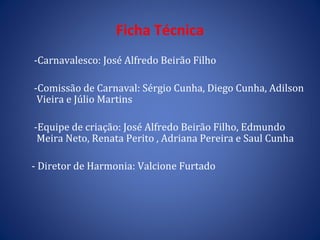 Ficha Técnica -Carnavalesco: José Alfredo Beirão Filho  -Comissão de Carnaval: Sérgio Cunha, Diego Cunha, Adilson Vieira e Júlio Martins -Equipe de criação: José Alfredo Beirão Filho, Edmundo  Meira Neto, Renata Perito , Adriana Pereira e Saul Cunha - Diretor de Harmonia: Valcione Furtado 
