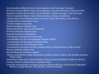 -Coordenador de Mestre-Sala e Porta-Bandeira: Saul Henrique Tavanatti -Primeiro Casal de Mestre-Sala e Porta-Bandeira: Caroline Miranda e Anderson Polli -Segundo Casal de Mestre-Sala e Porta-Bandeira: Thiele Camargo e Luís Fernando -Terceiro Casal de Mestre- Sala e Porta bandeira: Thaíse e Guilherme - Mestre Sala e Porta Bandeira Hors-Concours: Vânia Alexandre e Ivan Silveira -Cidadã Samba: Lissá Santos Costa -Cidadão Samba: Léo Cunha -Rainha da Bateria: Michele Silvy -Rainha da Escola:  Giovana de Paula Reis -Primeira Princesa: Raiana Costa -Segunda Princesa: Cátia Stanck - Coreografia Comissão de Frente: Gika - Coordenadora de Ala Coreografada: Michele Padilha - Coordenadora de Destaques: Fabiana Gama  - Coordenadora da Ala de Baianas: Dela -Compositores do Samba-enredo: Juninho Zuação, Diego Nicolau e André Cunha  -Mestre de Bateria: Mestre Dú  -Direção Musical: Anderson Agulha - Diretores de Bateria: Diego, Marquinho, Juninho, Cleiton, Jadson, Léo, Juninho Zuação e Diego Cunha -Intérpretes: Jorge Luis, Sabará, Badeka, Petoco, Severo, Markinho e Kako de Oliveira -Cordas: Patcho, Luizinho, Marco Antônio e Cley  -Comissão de Harmonia: Fernando Augusto, Glauber Oliveira, Osni Pereira, Reginaldo Martins, Thiago Martins, Ivair Moraes e Marcelo Moscão. 