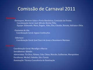 Comissão  de  Carnaval  2011 Fantasias: -Destaques, Mestres-Salas e Porta-Bandeiras, Comissão de Frente. Coordenação Geral: José Alfredo Beirão Filho Equipe: Edmundo, Mara, Ângela , Kika, Élio, Cláudio, Renata, Adriana e Déia.  -Fantasias de Ala: Coordenação Geral: Appus Confecções  -Adereços Coordenação Geral: José Darci de Jesus e Neuzimere Mariano  Alegorias: Coordenação Geral: Marafigo e Marcio Serralheiros: Alemão Aderecistas: Tia Dica, Fátima, Cida, China, Marcão, Guilherme, Marquinhos Esculturas : Michel, Fabinho, Ed e Tarsio Iluminação : Técnica Consultoria de Iluminação 