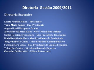 Diretoria  Gestão 2009/2011 Diretoria Executiva Laerte Arlindo Matos  – Presidente Tania Maria Ramos - Vice-Presidente Ângelo Brasil Marques – Orador  Alexandre Waltrick Rates – Vice - Presidente Jurídico  Carlos Henrique Fernandes  – Vice Presidente Financeiro Rodolfo Antônio Silva – Vice-Presidente de Patrimônio  Sérgio Roberto Cunha  - Vice-Presidente Administrativo Fabiana Mara Gama  - Vice Presidente do Grêmio Feminino Telmo dos Santos -  Vice-Presidente de Esportes Conselho Deliberativo - Nélson Bittencourt 
