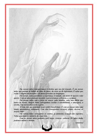 Em nossas mãos transportamos o destino que nos foi traçado. É em nossas
mãos que moram as linhas da vida, do amor, da sorte ou do infortúnio. É nelas que
reside o enigma do presente e do futuro próximo ou longínquo.
        Em nossas mãos guardamos a esperança, à vontade, um misto de querer e não
querer. Com as mãos podemos mostrar à perseverança, a firmeza, a coragem.
        Em nossas mãos está a força de vencer cada batalha, cada luta diária que
temos de travar. Através delas conseguimos revelar à sensibilidade, a amargura, a
revolta. Em nossas mãos está o gesto.
        É com elas que podemos tocar sentir transformar. É com as nossas mãos que
lemos, aprendemos, labutamos. Com elas conseguimos escrever, pintar, decorar as
nossas vidas.
        Em nossas mãos carregamos os sonhos, as fantasias, a magia dos segredos.
Nelas guardamos o mistério do estar vivo.
        Com as nossas mãos podemos unir raças, crenças, culturas. De mãos dadas
podemos mudar o mundo.
                                                                         (Autores)

                                      13
 