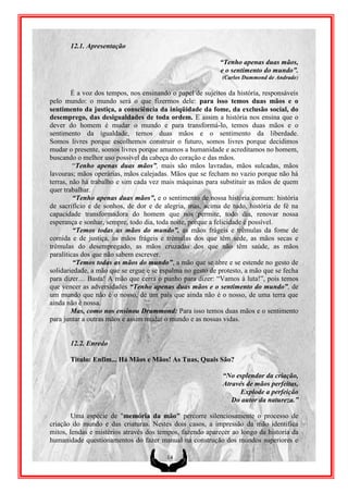 12.1. Apresentação

                                                           “Tenho apenas duas mãos,
                                                           e o sentimento do mundo”.
                                                            (Carlos Dummond de Andrade)

        É a voz dos tempos, nos ensinando o papel de sujeitos da história, responsáveis
pelo mundo: o mundo será o que fizermos dele: para isso temos duas mãos e o
sentimento da justiça, a consciência da iniqüidade da fome, da exclusão social, do
desemprego, das desigualdades de toda ordem. E assim a história nos ensina que o
dever do homem é mudar o mundo e para transformá-lo, temos duas mãos e o
sentimento da igualdade, temos duas mãos e o sentimento da liberdade.
Somos livres porque escolhemos construir o futuro, somos livres porque decidimos
mudar o presente, somos livres porque amamos a humanidade e acreditamos no homem,
buscando o melhor uso possível da cabeça do coração e das mãos.
         “Tenho apenas duas mãos”, mais são mãos lavradas, mãos sulcadas, mãos
lavouras; mãos operárias, mãos calejadas. Mãos que se fecham no vazio porque não há
terras, não há trabalho e sim cada vez mais máquinas para substituir as mãos de quem
quer trabalhar.
         “Tenho apenas duas mãos”, e o sentimento de nossa história comum: história
de sacrifício e de sonhos, de dor e de alegria, mas, acima de tudo, história de fé na
capacidade transformadora do homem que nos permite, todo dia, renovar nossa
esperança e sonhar, sempre, todo dia, toda noite, porque a felicidade é possível.
         “Temos todas as mãos do mundo”, as mãos frágeis e trêmulas da fome de
comida e de justiça, as mãos frágeis e trêmulas dos que têm sede, as mãos secas e
trêmulas do desempregado, as mãos cruzadas dos que não têm saúde, as mãos
paralíticas dos que não sabem escrever.
         “Temos todas as mãos do mundo”, a mão que se abre e se estende no gesto de
solidariedade, a mão que se ergue e se espalma no gesto de protesto, a mão que se fecha
para dizer… Basta! A mão que cerra o punho para dizer: “Vamos à luta!”, pois temos
que vencer as adversidades “Tenho apenas duas mãos e o sentimento do mundo”, de
um mundo que não é o nosso, de um país que ainda não é o nosso, de uma terra que
ainda não é nossa.
        Mas, como nos ensinou Drummond: Para isso temos duas mãos e o sentimento
para juntar a outras mãos e assim mudar o mundo e as nossas vidas.


       12.2. Enredo

       Titulo: Enfim... Há Mãos e Mãos! As Tuas, Quais São?

                                                            “No esplendor da criação,
                                                            Através de mãos perfeitas,
                                                                  Explode a perfeição
                                                               Do autor da natureza.”

        Uma espécie de "memória da mão" percorre silenciosamente o processo de
criação do mundo e das criaturas. Nestes dois casos, a impressão da mão identifica
mitos, lendas e mistérios através dos tempos, fazendo aparecer ao longo da historia da
humanidade questionamentos do fazer manual na construção dos mundos superiores e

                                         14
 